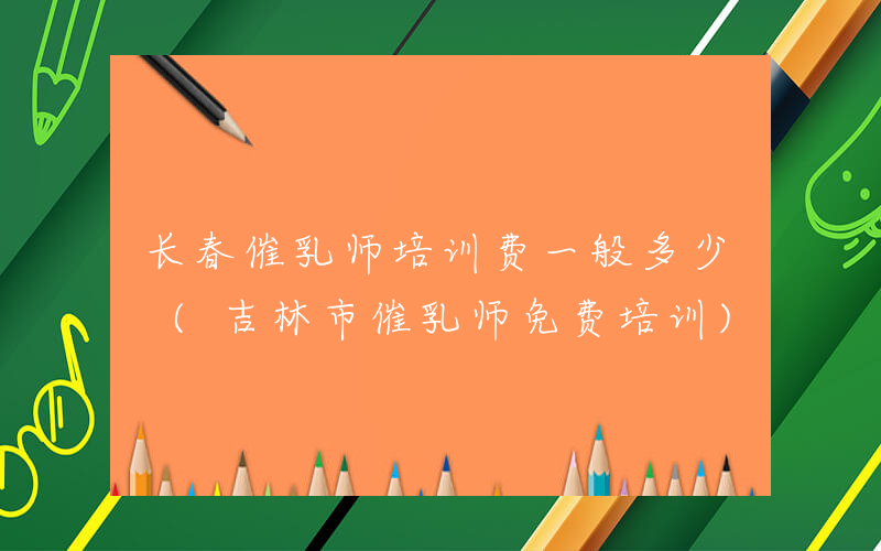 长春催乳师培训费一般多少 (吉林市催乳师免费培训)